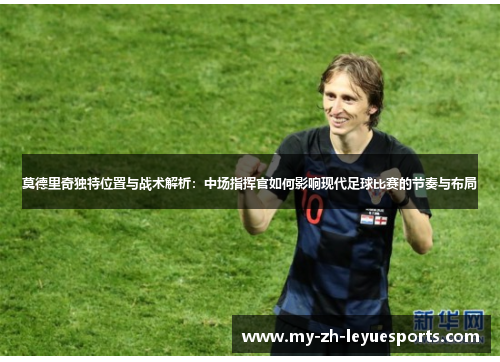莫德里奇独特位置与战术解析：中场指挥官如何影响现代足球比赛的节奏与布局