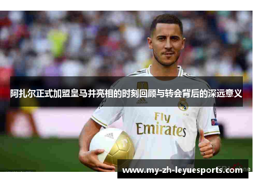 阿扎尔正式加盟皇马并亮相的时刻回顾与转会背后的深远意义 阿扎尔正式加盟皇马并亮相的时刻回顾与转会背后的深远意义