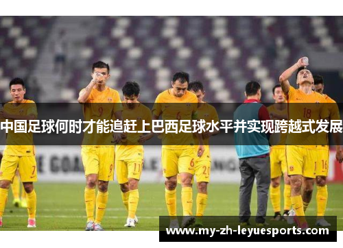 中国足球何时才能追赶上巴西足球水平并实现跨越式发展 中国足球何时才能追赶上巴西足球水平并实现跨越式发展