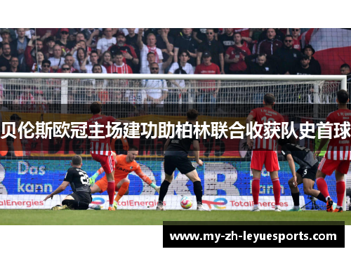 贝伦斯欧冠主场建功助柏林联合收获队史首球 贝伦斯欧冠主场建功助柏林联合收获队史首球